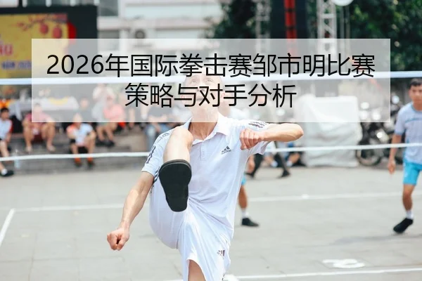 2026年国际拳击赛邹市明比赛策略与对手分析